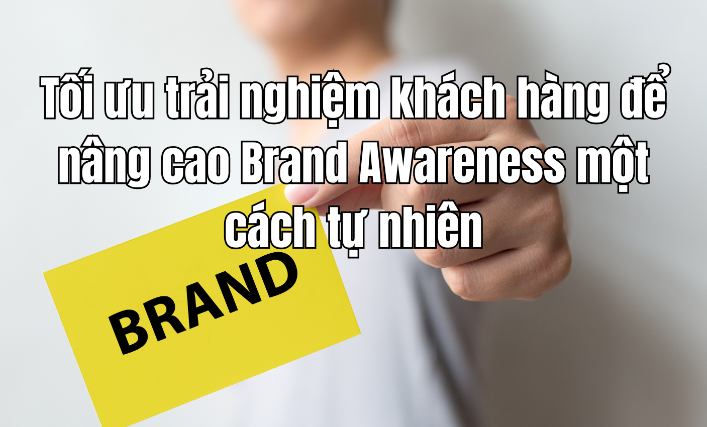 Tối ưu trải nghiệm khách hàng để nâng cao Brand Awareness một cách tự nhiên