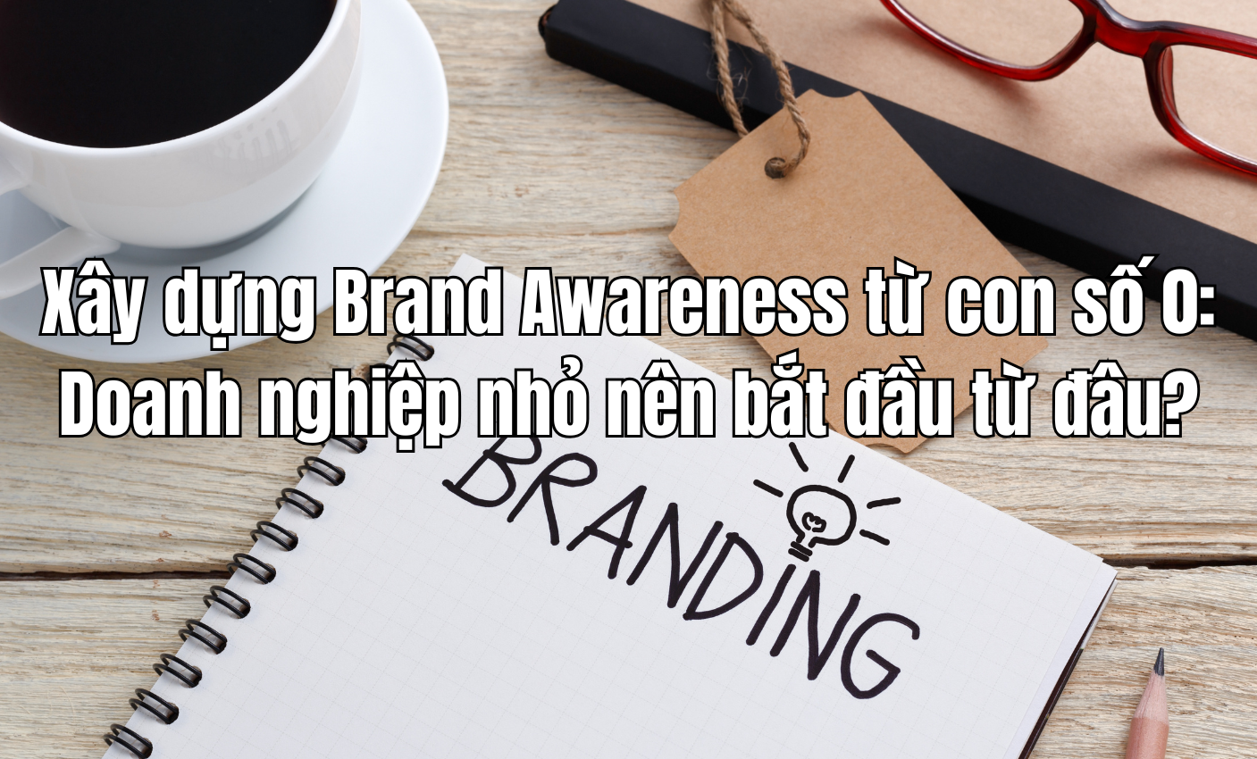 Xây dựng Brand Awareness từ con số 0: Doanh nghiệp nhỏ nên bắt đầu từ đâu?